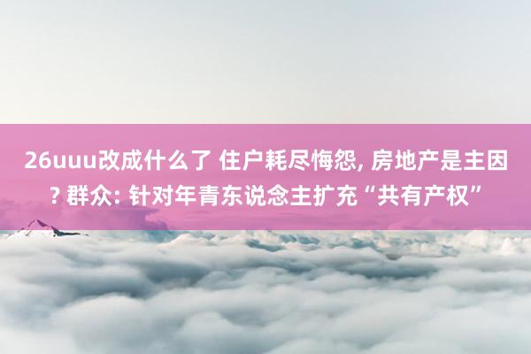 26uuu改成什么了 住户耗尽悔怨， 房地产是主因? 群众: 针对年青东说念主扩充“共有产权”