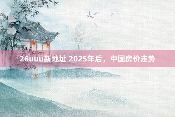 26uuu新地址 2025年后，中国房价走势