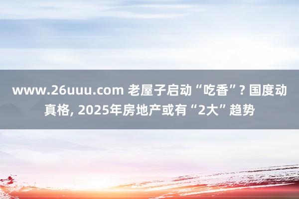 www.26uuu.com 老屋子启动“吃香”? 国度动真格， 2025年房地产或有“2大”趋势