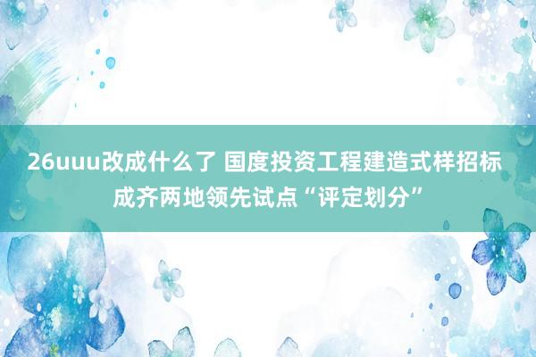 26uuu改成什么了 国度投资工程建造式样招标 成齐两地领先试点“评定划分”