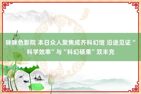 咪咪色影院 本日众人聚焦成齐科幻馆 沿途见证“科学效率”与“科幻硕果”双丰充