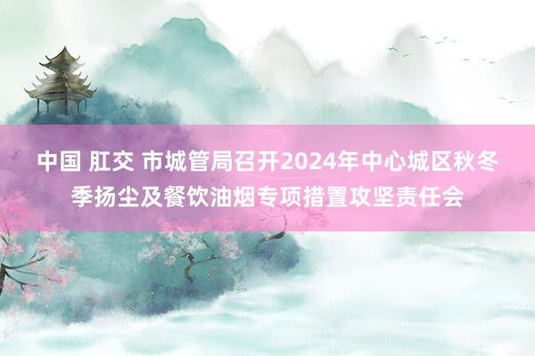 中国 肛交 市城管局召开2024年中心城区秋冬季扬尘及餐饮油烟专项措置攻坚责任会