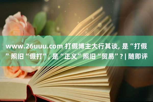 www.26uuu.com 打假博主大行其谈， 是“打假”照旧“假打”， 是“正义”照旧“贸易”? | 随即评