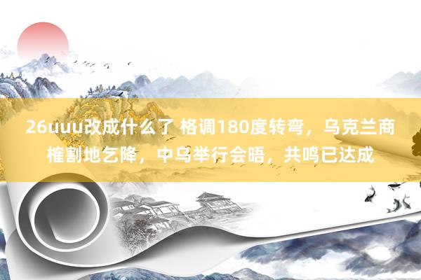 26uuu改成什么了 格调180度转弯，乌克兰商榷割地乞降，中乌举行会晤，共鸣已达成