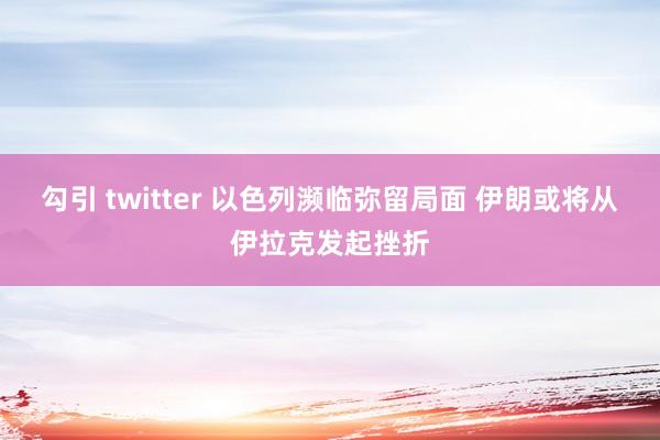 勾引 twitter 以色列濒临弥留局面 伊朗或将从伊拉克发起挫折