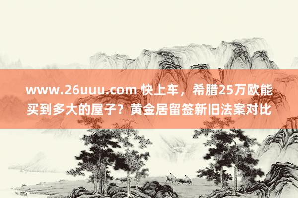 www.26uuu.com 快上车，希腊25万欧能买到多大的屋子？黄金居留签新旧法案对比