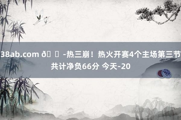 38ab.com 😭热三崩！热火开赛4个主场第三节共计净负66分 今天-20