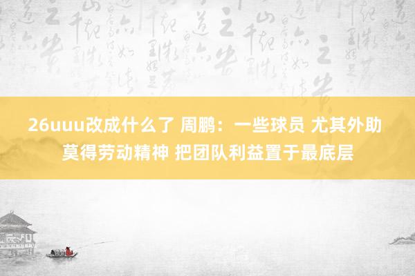 26uuu改成什么了 周鹏：一些球员 尤其外助 莫得劳动精神 把团队利益置于最底层