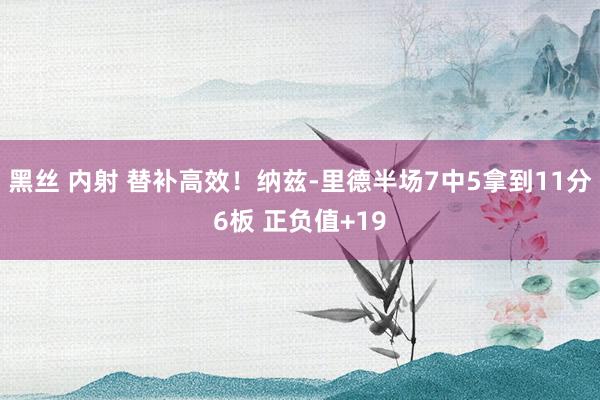 黑丝 内射 替补高效！纳兹-里德半场7中5拿到11分6板 正负值+19