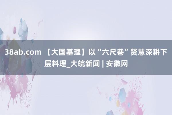 38ab.com 【大国基理】以“六尺巷”贤慧深耕下层料理_大皖新闻 | 安徽网