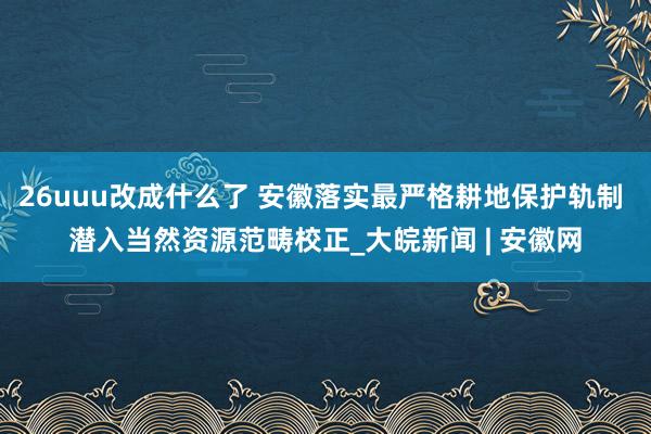 26uuu改成什么了 安徽落实最严格耕地保护轨制 潜入当然资源范畴校正_大皖新闻 | 安徽网