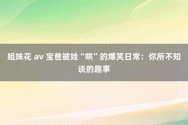 姐妹花 av 宝爸被娃“哄”的爆笑日常：你所不知谈的趣事