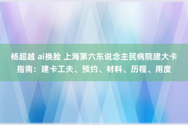 杨超越 ai换脸 上海第六东说念主民病院建大卡指南：建卡工夫、预约、材料、历程、用度