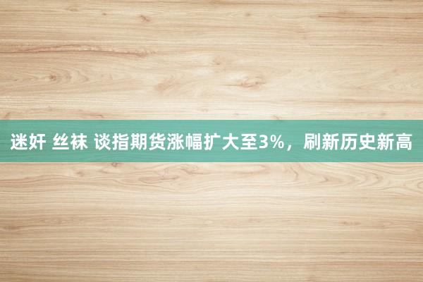 迷奸 丝袜 谈指期货涨幅扩大至3%，刷新历史新高