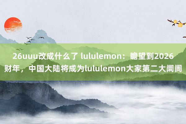 26uuu改成什么了 lululemon：瞻望到2026财年，中国大陆将成为lululemon大家第二大阛阓