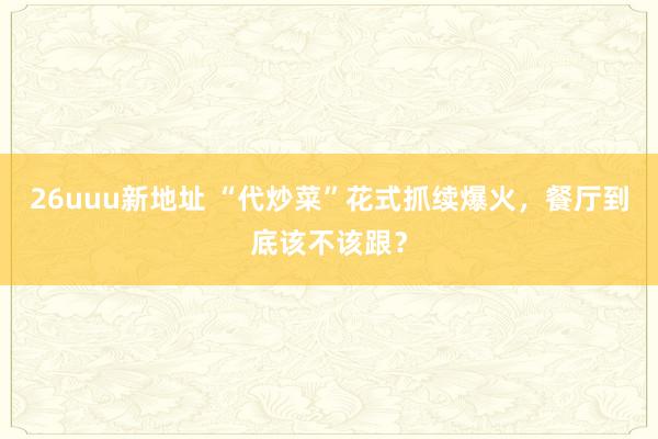 26uuu新地址 “代炒菜”花式抓续爆火，餐厅到底该不该跟？