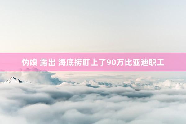 伪娘 露出 海底捞盯上了90万比亚迪职工