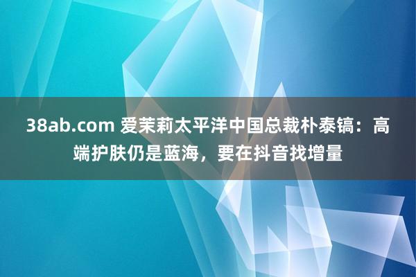 38ab.com 爱茉莉太平洋中国总裁朴泰镐：高端护肤仍是蓝海，要在抖音找增量