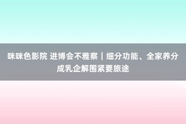 咪咪色影院 进博会不雅察｜细分功能、全家养分成乳企解围紧要旅途