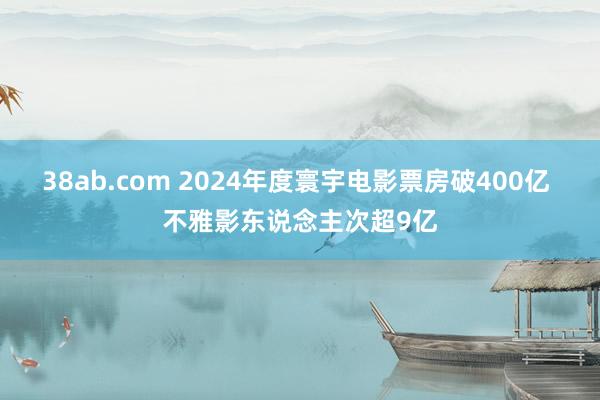 38ab.com 2024年度寰宇电影票房破400亿 不雅影东说念主次超9亿