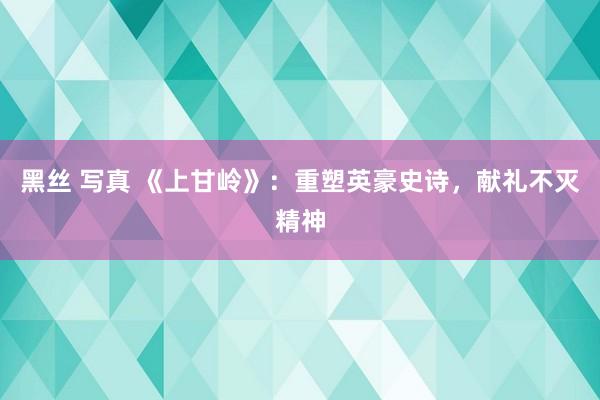 黑丝 写真 《上甘岭》：重塑英豪史诗，献礼不灭精神