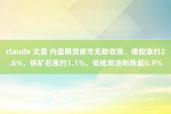 claude 文爱 内盘期货夜市无数收涨，橡胶涨约2.6%，铁矿石涨约1.1%，低硫燃油则跌超0.9%