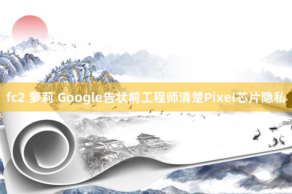 fc2 萝莉 Google告状前工程师清楚Pixel芯片隐私