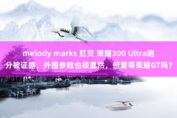 melody marks 肛交 荣耀300 Ultra跑分被证据，外围参数也很显然，但要等荣耀GT吗？