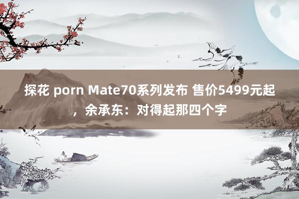 探花 porn Mate70系列发布 售价5499元起，余承东：对得起那四个字