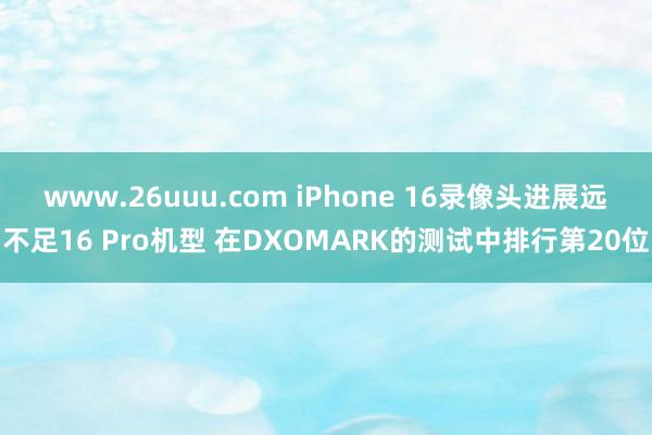 www.26uuu.com iPhone 16录像头进展远不足16 Pro机型 在DXOMARK的测试中排行第20位