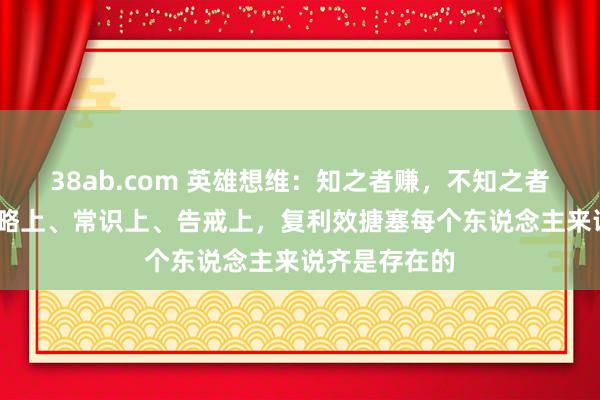 38ab.com 英雄想维：知之者赚，不知之者被赚——在才略上、常识上、告戒上，复利效搪塞每个东说念主来说齐是存在的