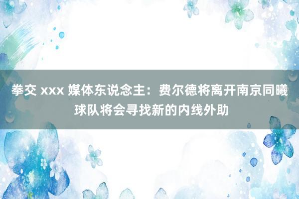 拳交 xxx 媒体东说念主：费尔德将离开南京同曦 球队将会寻找新的内线外助