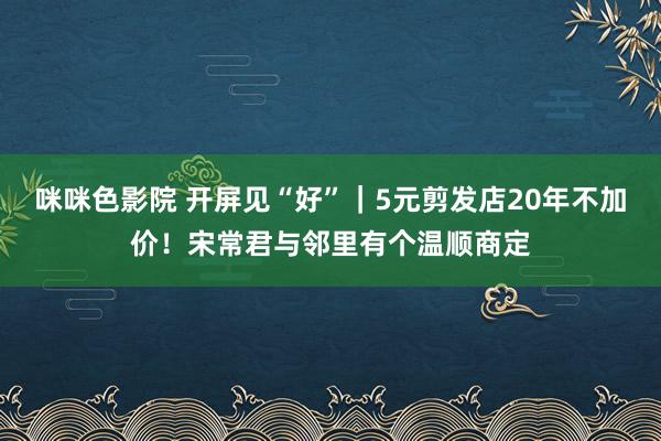 咪咪色影院 开屏见“好”｜5元剪发店20年不加价！宋常君与邻里有个温顺商定