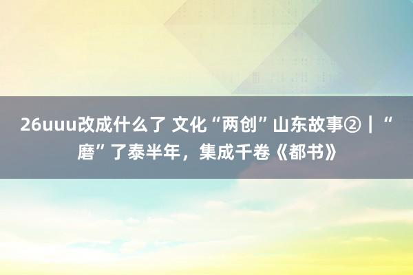 26uuu改成什么了 文化“两创”山东故事②｜“磨”了泰半年，集成千卷《都书》