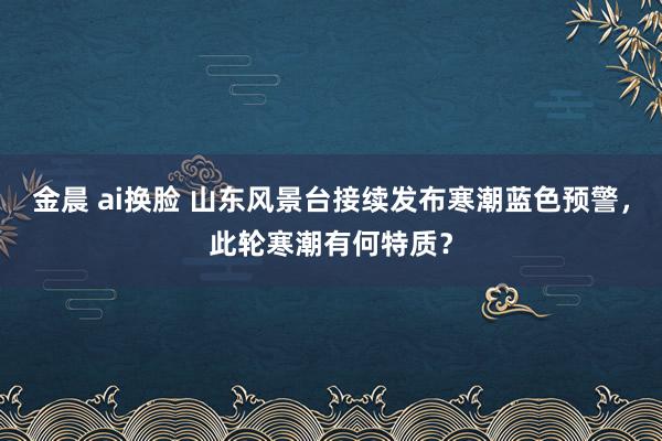 金晨 ai换脸 山东风景台接续发布寒潮蓝色预警，此轮寒潮有何特质？