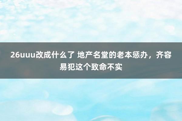 26uuu改成什么了 地产名堂的老本惩办，齐容易犯这个致命不实