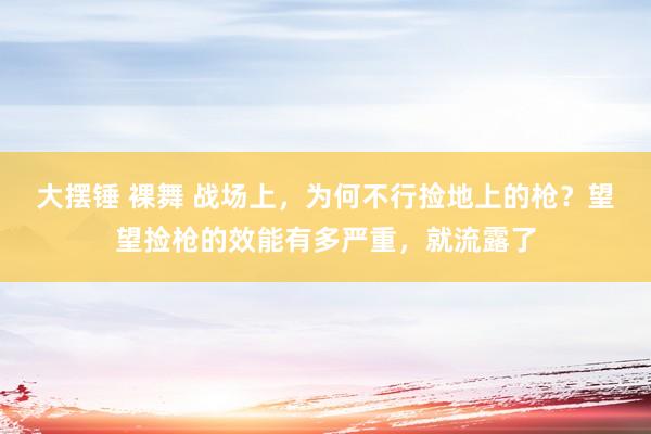 大摆锤 裸舞 战场上，为何不行捡地上的枪？望望捡枪的效能有多严重，就流露了