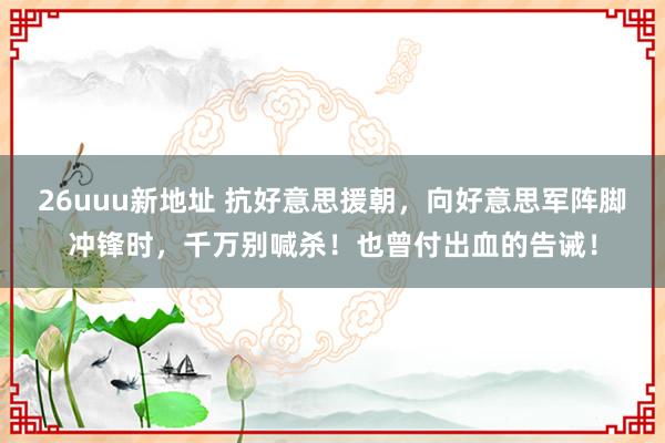 26uuu新地址 抗好意思援朝，向好意思军阵脚冲锋时，千万别喊杀！也曾付出血的告诫！