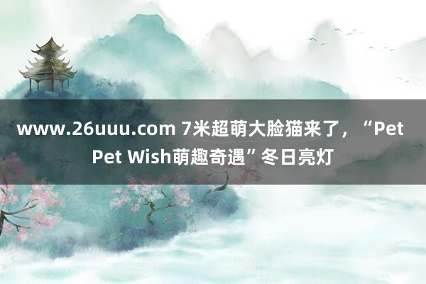 www.26uuu.com 7米超萌大脸猫来了，“Pet Pet Wish萌趣奇遇”冬日亮灯