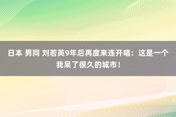 日本 男同 刘若英9年后再度来连开唱：这是一个我呆了很久的城市！