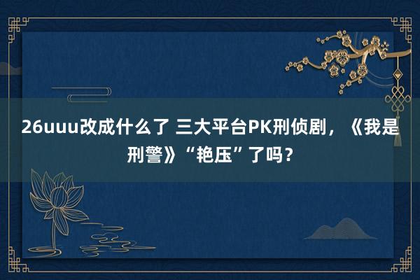 26uuu改成什么了 三大平台PK刑侦剧，《我是刑警》“艳压”了吗？