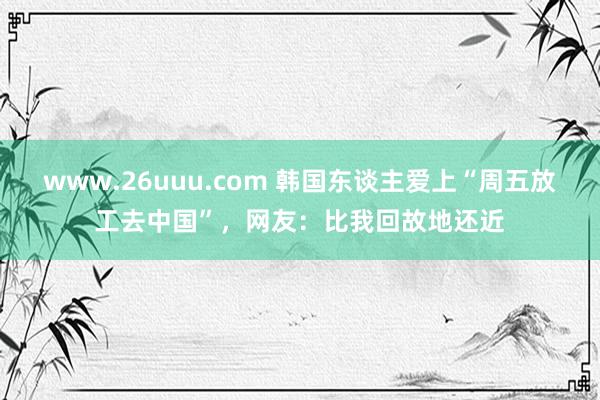 www.26uuu.com 韩国东谈主爱上“周五放工去中国”，网友：比我回故地还近