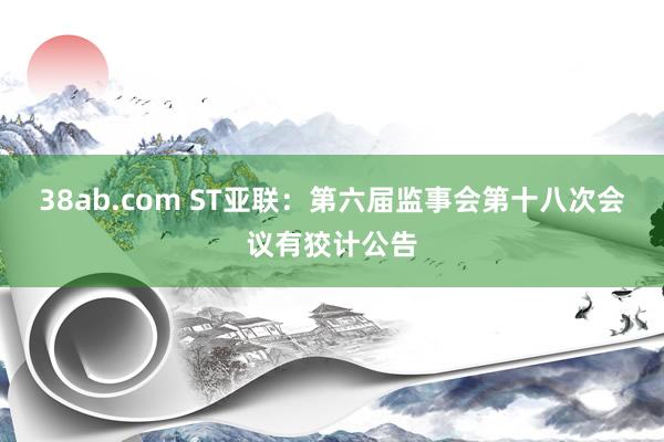 38ab.com ST亚联：第六届监事会第十八次会议有狡计公告