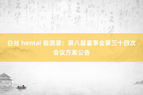 白丝 hentai 能源源：第八届董事会第三十四次会议方案公告