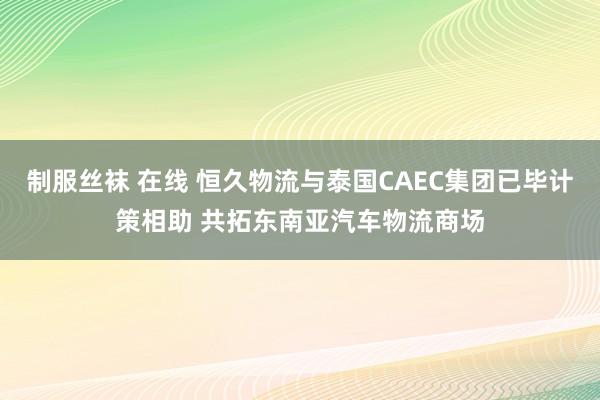 制服丝袜 在线 恒久物流与泰国CAEC集团已毕计策相助 共拓东南亚汽车物流商场