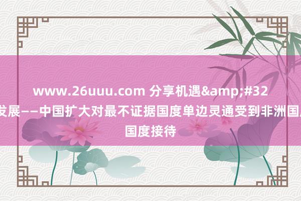 www.26uuu.com 分享机遇&#32;共促发展——中国扩大对最不证据国度单边灵通受到非洲国度接待