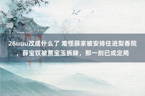 26uuu改成什么了 难怪薛家被安排住进梨香院，薛宝钗被贾宝玉拆除，那一刻已成定局