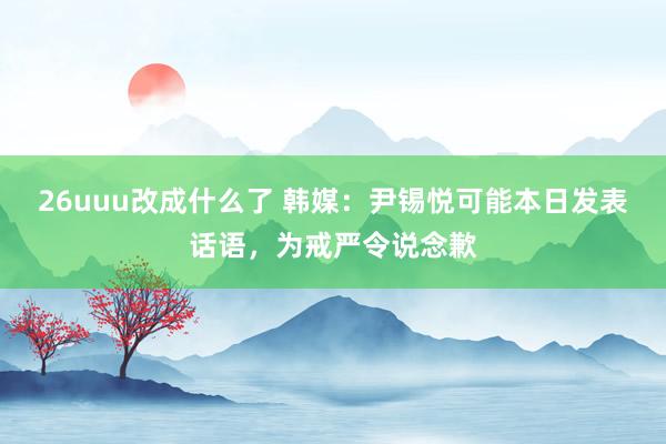 26uuu改成什么了 韩媒：尹锡悦可能本日发表话语，为戒严令说念歉