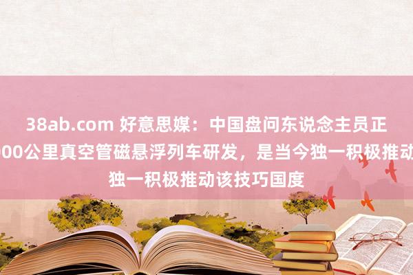 38ab.com 好意思媒：中国盘问东说念主员正推动时速1000公里真空管磁悬浮列车研发，是当今独一积极推动该技巧国度