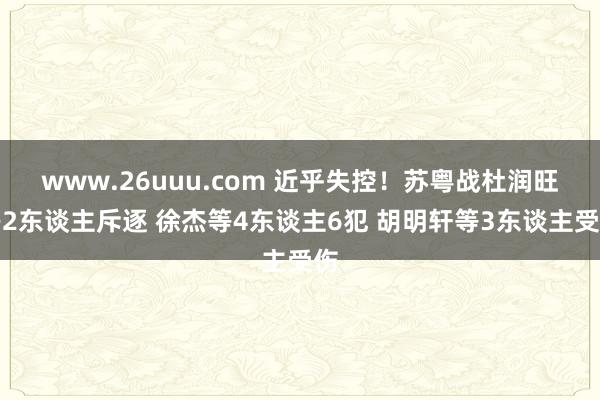 www.26uuu.com 近乎失控！苏粤战杜润旺等2东谈主斥逐 徐杰等4东谈主6犯 胡明轩等3东谈主受伤